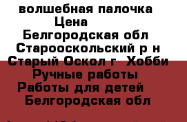 волшебная палочка › Цена ­ 120 - Белгородская обл., Старооскольский р-н, Старый Оскол г. Хобби. Ручные работы » Работы для детей   . Белгородская обл.